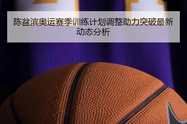 陈盆滨奥运赛季训练计划调整助力突破最新动态分析
