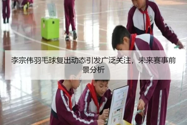 李宗伟羽毛球复出动态引发广泛关注，未来赛事前景分析