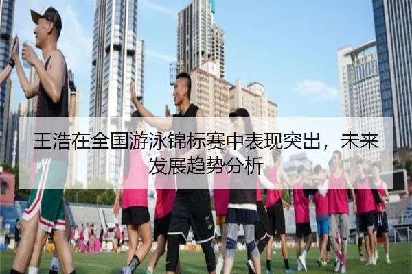 王浩在全国游泳锦标赛中表现突出，未来发展趋势分析